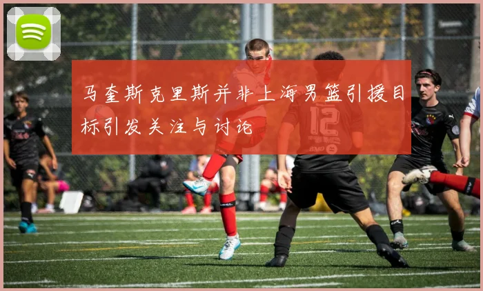 马奎斯克里斯并非上海男篮引援目标引发关注与讨论