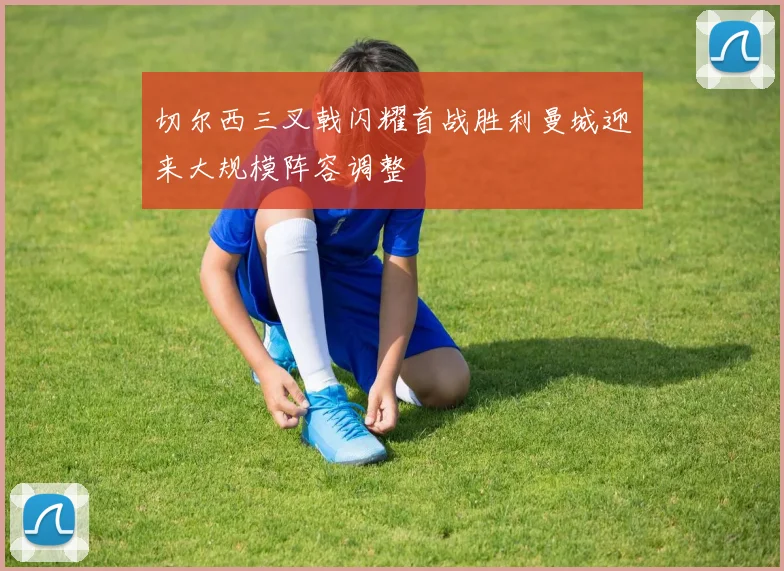 切尔西三叉戟闪耀首战胜利曼城迎来大规模阵容调整