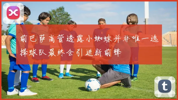前巴萨高管透露小蜘蛛并非唯一选择球队最终会引进新前锋