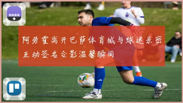 阿劳霍离开巴萨体育城与球迷亲密互动签名合影温馨瞬间
