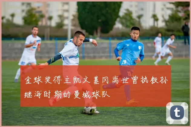 金球奖得主凯文基冈离世曾执教孙继海时期的曼城球队
