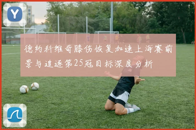 德约科维奇膝伤恢复加速上海赛前景与追逐第25冠目标深度分析